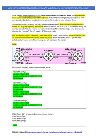 TRAINER: SAGAR | NetworkJourney.com | www.youtube.com/c/NetworkJourney | LinkedIN
CCNP ENTERPRISE 2020 LAB WORKBOOK|| TRAINER: SAGAR || WWW.YOUTUBE.COM/C/NETWORKJOURNEY
There are two operating modes to BFD, asynchronous mode and demand mode. The asynchronous
mode is similar to the hello and holddown timers, BFD will keep sending hello packets (called BFD
control packets) and when you don’t receive some of them, the session is teared down.
The demand mode is different, once BFD has found a neighbor it won’t continuously send control
packets but only uses a polling mechanism. Another method has to be used to check reachability, for
example it could check the receive and transmit statistics of the interface. Right now, Cisco (or any
other vendor I know of) doesn’t support BFD demand mode.
Both modes also support something called echo mode. When a device sends BFD echo packets then
the receiver will return them without processing them. When the sender doesn’t get the echo
packets back, it knows something is wrong and will tear down the session.
GNS3:
1# Configure Interface on Routers mentioned below:
TOKYOR7(config)#
interface Ethernet0/2
ip address 192.168.40.1 255.255.255.0
no shutdown
TOKYOR29(config)#
interface Ethernet0/0
ip address 192.168.50.2 255.255.255.0
no shutdown
interface Ethernet0/2
ip address 192.168.40.2 255.255.255.0
no shutdown
TOKYOR30(config)#
interface Ethernet0/0
ip address 192.168.50.1 255.255.255.0
no shutdown
2# Configure OSPF process on below mentioned Routers:
TOKYOR7(config)#
TOKYOR29(config)#
TOKYOR30(config)#
conf t
 