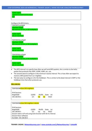 TRAINER: SAGAR | NetworkJourney.com | www.youtube.com/c/NetworkJourney | LinkedIN
CCNP ENTERPRISE 2020 LAB WORKBOOK|| TRAINER: SAGAR || WWW.YOUTUBE.COM/C/NETWORKJOURNEY
router ospf 1
network 0.0.0.0 0.0.0.0 area 0
end
Configure the BFD timers.
TOKYOR7(config)#
interface Eth0/2
bfd interval 50 min_rx 50 multiplier 3
router ospf 1
bfd all-interfaces
TOKYOR29(config)#
interface Eth0/2
bfd interval 50 min_rx 50 multiplier 3
router ospf 1
bfd all-interfaces
TOKYOR30(config)#
interface Eth0/2
bfd interval 50 min_rx 50 multiplier 3
router ospf 1
bfd all-interfaces
• The BFD interval is to specify how often we will send BFD packets, this is similar to the hello
packet that protocols like OSPF, EIGRP, HSRP, etc. use.
• The second value to configure is the minimum receive interval. This is how often we expect to
receive a BFD packet from our neighbor.
• The last value to configure is for the holddown. This is similar to the dead interval in OSPF or the
holddown time that other protocols use.
PRE-CHECKS:
TOKYOR29#show bfd neighbors
IPv4 Sessions
NeighAddr LD/RD RH/RS State Int
192.168.40.1 1/1 Up Up Et0/2
TOKYOR29#show bfd neighbors details
IPv4 Sessions
NeighAddr LD/RD RH/RS State Int
192.168.40.1 1/1 Up Up Et0/2
Session state is UP and using echo function with 50 ms interval.
Session Host: Software
OurAddr: 192.168.40.2
 