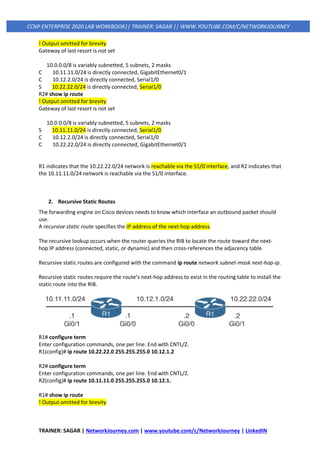 TRAINER: SAGAR | NetworkJourney.com | www.youtube.com/c/NetworkJourney | LinkedIN
CCNP ENTERPRISE 2020 LAB WORKBOOK|| TRAINER: SAGAR || WWW.YOUTUBE.COM/C/NETWORKJOURNEY
! Output omitted for brevity
Gateway of last resort is not set
10.0.0.0/8 is variably subnetted, 5 subnets, 2 masks
C 10.11.11.0/24 is directly connected, GigabitEthernet0/1
C 10.12.2.0/24 is directly connected, Serial1/0
S 10.22.22.0/24 is directly connected, Serial1/0
R2# show ip route
! Output omitted for brevity
Gateway of last resort is not set
10.0.0.0/8 is variably subnetted, 5 subnets, 2 masks
S 10.11.11.0/24 is directly connected, Serial1/0
C 10.12.2.0/24 is directly connected, Serial1/0
C 10.22.22.0/24 is directly connected, GigabitEthernet0/1
R1 indicates that the 10.22.22.0/24 network is reachable via the S1/0 interface, and R2 indicates that
the 10.11.11.0/24 network is reachable via the S1/0 interface.
2. Recursive Static Routes
The forwarding engine on Cisco devices needs to know which interface an outbound packet should
use.
A recursive static route specifies the IP address of the next-hop address.
The recursive lookup occurs when the router queries the RIB to locate the route toward the next-
hop IP address (connected, static, or dynamic) and then cross-references the adjacency table.
Recursive static routes are configured with the command ip route network subnet-mask next-hop-ip.
Recursive static routes require the route’s next-hop address to exist in the routing table to install the
static route into the RIB.
R1# configure term
Enter configuration commands, one per line. End with CNTL/Z.
R1(config)# ip route 10.22.22.0 255.255.255.0 10.12.1.2
R2# configure term
Enter configuration commands, one per line. End with CNTL/Z.
R2(config)# ip route 10.11.11.0 255.255.255.0 10.12.1.
R1# show ip route
! Output omitted for brevity
 