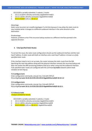 TRAINER: SAGAR | NetworkJourney.com | www.youtube.com/c/NetworkJourney | LinkedIN
CCNP ENTERPRISE 2020 LAB WORKBOOK|| TRAINER: SAGAR || WWW.YOUTUBE.COM/C/NETWORKJOURNEY
10.0.0.0/8 is variably subnetted, 5 subnets, 2 masks
C 10.11.11.0/24 is directly connected, GigabitEthernet0/1
C 10.12.1.0/24 is directly connected, GigabitEthernet0/0
S 10.22.22.0/24 [1/0] via 10.12.1.2
Advantage:
Static route recursion can simplify topologies if a link fails because it may allow the static route to
stay installed while it changes to a different outbound interface in the same direction as the
destination.
Disadvantage:
However, problems arise if the recursive lookup resolves to a different interface pointed in the
opposite direction.
3. Fully Specified Static Routes
To correct this issue, the static route configuration should use the outbound interface and the next-
hop IP address. A static route with both an interface and a next-hop IP address is known as a fully
specified static route.
If the interface listed is not in an up state, the router removes the static route from the RIB.
Specifying the next-hop address along with the physical interface removes the recursive lookup and
does not involve the ARP processing problems that occur when using only the outbound interface.
Fully specified static routes are configured with the command ip route network subnet-mask
interface-id next-hop-ip.
R1# configure term
Enter configuration commands, one per line. End with CNTL/Z.
R1(config)# ip route 10.22.22.0 255.255.255.0 GigabitEthernet0/0 10.12.1.2
R2# configure term
Enter configuration commands, one per line. End with CNTL/Z.
R2(config)# ip route 10.11.11.0 255.255.255.0 GigabitEthernet0/0 10.12.1.
R1# show ip route
! Output omitted for brevity
10.0.0.0/8 is variably subnetted, 5 subnets, 2 masks
C 10.11.11.0/24 is directly connected, GigabitEthernet0/1
C 10.12.1.0/24 is directly connected, GigabitEthernet0/0
S 10.22.22.0/24 [1/0] via 10.12.1.2, GigabitEthernet0/0
 