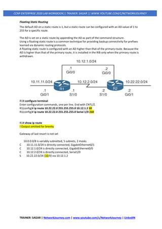 TRAINER: SAGAR | NetworkJourney.com | www.youtube.com/c/NetworkJourney | LinkedIN
CCNP ENTERPRISE 2020 LAB WORKBOOK|| TRAINER: SAGAR || WWW.YOUTUBE.COM/C/NETWORKJOURNEY
Floating Static Routing
The default AD on a static route is 1, but a static route can be configured with an AD value of 1 to
255 for a specific route.
The AD is set on a static route by appending the AD as part of the command structure.
Using a floating static route is a common technique for providing backup connectivity for prefixes
learned via dynamic routing protocols.
A floating static route is configured with an AD higher than that of the primary route. Because the
AD is higher than that of the primary route, it is installed in the RIB only when the primary route is
withdrawn.
R1# configure terminal
Enter configuration commands, one per line. End with CNTL/Z.
R1(config)# ip route 10.22.22.0 255.255.255.0 10.12.1.2 10
R1(config)# ip route 10.22.22.0 255.255.255.0 Serial 1/0 210
R1# show ip route
! Output omitted for brevity
Gateway of last resort is not set
10.0.0.0/8 is variably subnetted, 5 subnets, 2 masks
C 10.11.11.0/24 is directly connected, GigabitEthernet0/1
C 10.12.1.0/24 is directly connected, GigabitEthernet0/0
C 10.12.2.0/24 is directly connected, Serial1/0
S 10.22.22.0/24 [10/0] via 10.12.1.2
 