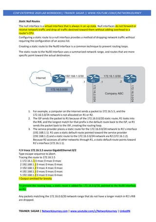 TRAINER: SAGAR | NetworkJourney.com | www.youtube.com/c/NetworkJourney | LinkedIN
CCNP ENTERPRISE 2020 LAB WORKBOOK|| TRAINER: SAGAR || WWW.YOUTUBE.COM/C/NETWORKJOURNEY
Static Null Routes
The null interface is a virtual interface that is always in an up state. Null interfaces do not forward or
receive network traffic and drop all traffic destined toward them without adding overhead to a
router’s CPU.
Configuring a static route to a null interface provides a method of dropping network traffic without
requiring the configuration of an access list.
Creating a static route to the Null0 interface is a common technique to prevent routing loops.
The static route to the Null0 interface uses a summarized network range, and routes that are more
specific point toward the actual destination.
1. For example, a computer on the Internet sends a packet to 172.16.5.5, and the
172.16.5.0/24 network is not allocated on R1 or R2.
2. The ISP sends the packet to R1 because of the 172.16.0.0/20 static route; R1 looks into
the RIB, and the longest match for that prefix is the default route back to the ISP, so R1
sends the packet back to the ISP, creating the routing loop.
3. The service provider places a static route for the 172.16.0.0/20 network to R1’s interface
(192.168.1.1). R1 uses a static default route pointed toward the service provider
(192.168.1.2) and a static route to the 172.16.3.0/24 network via R2 (172.16.1.2).
Because R2 accesses all other networks through R1, a static default route points toward
R1’s interface (172.16.1.1).
R2# trace 172.16.5.5 source GigabitEthernet 0/2
Type escape sequence to abort.
Tracing the route to 172.16.5.5
1 172.16.1.1 0 msec 0 msec 0 msec
2 192.168.1.1 0 msec 0 msec 0 msec
3 192.168.1.2 0 msec 4 msec 0 msec
4 192.168.1.1 0 msec 0 msec 0 msec
5 192.168.1.2 0 msec 0 msec 0 msec
! Output omitted for brevity
To prevent the routing loop, a static route is added for 172.16.0.0/20, pointed to the Null0 interface
on R1.
Any packets matching the 172.16.0.0/20 network range that do not have a longer match in R1’s RIB
are dropped.
 