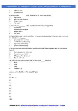 TRAINER: SAGAR | NetworkJourney.com | www.youtube.com/c/NetworkJourney | LinkedIN
CCNP ENTERPRISE 2020 LAB WORKBOOK|| TRAINER: SAGAR || WWW.YOUTUBE.COM/C/NETWORKJOURNEY
4. interface cost
5. path attributes
6. A router uses _________ as the first criterion for forwarding packets.
1. path metric
2. administrative distance
3. longest match
4. hop count
7. A router uses _________ as the second criterion for forwarding packets.
1. path metric
2. administrative distance
3. longest match
4. hop count
8. The ability to install multiple paths from the same routing protocol with the same path metric into
the RIB is known as ______.
1. per-packet load balancing
2. round-robin load balancing
3. equal-cost multipathing
4. parallel link forwarding
9. Which static route should be used to avoid unintentional forwarding paths with an Ethernet link
failure?
1. A directly attached static route
2. A recursive static route
3. A fully specified static route
4. A static null route
10. Virtual routing and forwarding (VRF) is useful with _____ addresses.
1. MAC
2. IPv4
3. IPv6
4. IPv4 and IPv6
Answers to the “Do I Know This Already?” quiz:
1 E
2 A, B, C, D
3 E
4 A
5 E
6 C
7 B
8 C
9 C
10 D
 