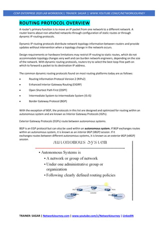 TRAINER: SAGAR | NetworkJourney.com | www.youtube.com/c/NetworkJourney | LinkedIN
CCNP ENTERPRISE 2020 LAB WORKBOOK|| TRAINER: SAGAR || WWW.YOUTUBE.COM/C/NETWORKJOURNEY
ROUTING PROTOCOL OVERVIEW
A router’s primary function is to move an IP packet from one network to a different network. A
router learns about non-attached networks through configuration of static routes or through
dynamic IP routing protocols.
Dynamic IP routing protocols distribute network topology information between routers and provide
updates without intervention when a topology change in the network occurs.
Design requirements or hardware limitations may restrict IP routing to static routes, which do not
accommodate topology changes very well and can burden network engineers, depending on the size
of the network. With dynamic routing protocols, routers try to select the best loop-free path on
which to forward a packet to its destination IP address.
The common dynamic routing protocols found on most routing platforms today are as follows:
• Routing Information Protocol Version 2 (RIPv2)
• Enhanced Interior Gateway Routing (EIGRP)
• Open Shortest Path First (OSPF)
• Intermediate System-to-Intermediate System (IS-IS)
• Border Gateway Protocol (BGP)
With the exception of BGP, the protocols in this list are designed and optimized for routing within an
autonomous system and are known as Interior Gateway Protocols (IGPs).
Exterior Gateway Protocols (EGPs) route between autonomous systems.
BGP is an EGP protocol but can also be used within an autonomous system. If BGP exchanges routes
within an autonomous system, it is known as an interior BGP (iBGP) session. If it
exchanges routes between different autonomous systems, it is known as an exterior BGP (eBGP)
session.
 