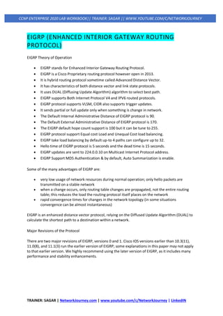 TRAINER: SAGAR | NetworkJourney.com | www.youtube.com/c/NetworkJourney | LinkedIN
CCNP ENTERPRISE 2020 LAB WORKBOOK|| TRAINER: SAGAR || WWW.YOUTUBE.COM/C/NETWORKJOURNEY
EIGRP (ENHANCED INTERIOR GATEWAY ROUTING
PROTOCOL)
EIGRP Theory of Operation
• EIGRP stands for Enhanced Interior Gateway Routing Protocol.
• EIGRP is a Cisco Proprietary routing protocol however open in 2013.
• It is hybrid routing protocol sometime called Advanced Distance Vector.
• It has characteristics of both distance vector and link state protocols.
• It uses DUAL (Diffusing Update Algorithm) algorithm to select best path.
• EIGRP supports Both Internet Protocol V4 and IPV6 routed protocols.
• EIGRP protocol supports VLSM, CIDR also supports trigger updates.
• It sends partial or full update only when something is change in network.
• The Default Internal Administrative Distance of EIGRP protocol is 90.
• The Default External Administrative Distance of EIGRP protocol is 170.
• The EIGRP default hope count support is 100 but it can be tune to 255.
• EIGRP protocol support Equal cost Load and Unequal Cost load balancing.
• EIGRP take load balancing by default up-to 4 paths can configure up to 32.
• Hello time of EIGRP protocol is 5 seconds and the dead time is 15 seconds.
• EIGRP updates are sent to 224.0.0.10 on Multicast Internet Protocol address.
• EIGRP Support MD5 Authentication & by default, Auto Summarization is enable.
Some of the many advantages of EIGRP are:
• very low usage of network resources during normal operation; only hello packets are
transmitted on a stable network
• when a change occurs, only routing table changes are propagated, not the entire routing
table; this reduces the load the routing protocol itself places on the network
• rapid convergence times for changes in the network topology (in some situations
convergence can be almost instantaneous)
EIGRP is an enhanced distance vector protocol, relying on the Diffused Update Algorithm (DUAL) to
calculate the shortest path to a destination within a network.
Major Revisions of the Protocol
There are two major revisions of EIGRP, versions 0 and 1. Cisco IOS versions earlier than 10.3(11),
11.0(8), and 11.1(3) run the earlier version of EIGRP; some explanations in this paper may not apply
to that earlier version. We highly recommend using the later version of EIGRP, as it includes many
performance and stability enhancements.
 