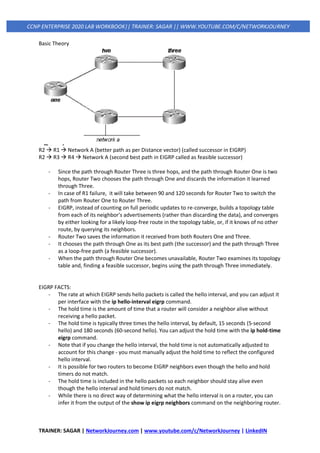 TRAINER: SAGAR | NetworkJourney.com | www.youtube.com/c/NetworkJourney | LinkedIN
CCNP ENTERPRISE 2020 LAB WORKBOOK|| TRAINER: SAGAR || WWW.YOUTUBE.COM/C/NETWORKJOURNEY
Basic Theory
R2 → R1 → Network A (better path as per Distance vector) (called successor in EIGRP)
R2 → R3 → R4 → Network A (second best path in EIGRP called as feasible successor)
- Since the path through Router Three is three hops, and the path through Router One is two
hops, Router Two chooses the path through One and discards the information it learned
through Three.
- In case of R1 failure, it will take between 90 and 120 seconds for Router Two to switch the
path from Router One to Router Three.
- EIGRP, instead of counting on full periodic updates to re-converge, builds a topology table
from each of its neighbor's advertisements (rather than discarding the data), and converges
by either looking for a likely loop-free route in the topology table, or, if it knows of no other
route, by querying its neighbors.
- Router Two saves the information it received from both Routers One and Three.
- It chooses the path through One as its best path (the successor) and the path through Three
as a loop-free path (a feasible successor).
- When the path through Router One becomes unavailable, Router Two examines its topology
table and, finding a feasible successor, begins using the path through Three immediately.
EIGRP FACTS:
- The rate at which EIGRP sends hello packets is called the hello interval, and you can adjust it
per interface with the ip hello-interval eigrp command.
- The hold time is the amount of time that a router will consider a neighbor alive without
receiving a hello packet.
- The hold time is typically three times the hello interval, by default, 15 seconds (5-second
hello) and 180 seconds (60-second hello). You can adjust the hold time with the ip hold-time
eigrp command.
- Note that if you change the hello interval, the hold time is not automatically adjusted to
account for this change - you must manually adjust the hold time to reflect the configured
hello interval.
- It is possible for two routers to become EIGRP neighbors even though the hello and hold
timers do not match.
- The hold time is included in the hello packets so each neighbor should stay alive even
though the hello interval and hold timers do not match.
- While there is no direct way of determining what the hello interval is on a router, you can
infer it from the output of the show ip eigrp neighbors command on the neighboring router.
 