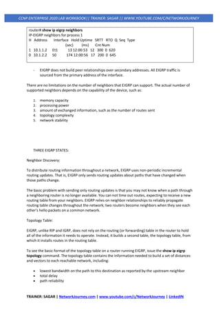 TRAINER: SAGAR | NetworkJourney.com | www.youtube.com/c/NetworkJourney | LinkedIN
CCNP ENTERPRISE 2020 LAB WORKBOOK|| TRAINER: SAGAR || WWW.YOUTUBE.COM/C/NETWORKJOURNEY
router# show ip eigrp neighbors
IP-EIGRP neighbors for process 1
H Address Interface Hold Uptime SRTT RTO Q Seq Type
(sec) (ms) Cnt Num
1 10.1.1.2 Et1 13 12:00:53 12 300 0 620
0 10.1.2.2 S0 174 12:00:56 17 200 0 645
- EIGRP does not build peer relationships over secondary addresses. All EIGRP traffic is
sourced from the primary address of the interface.
There are no limitations on the number of neighbors that EIGRP can support. The actual number of
supported neighbors depends on the capability of the device, such as:
1. memory capacity
2. processing power
3. amount of exchanged information, such as the number of routes sent
4. topology complexity
5. network stability
THREE EIGRP STATES:
Neighbor Discovery:
To distribute routing information throughout a network, EIGRP uses non-periodic incremental
routing updates. That is, EIGRP only sends routing updates about paths that have changed when
those paths change.
The basic problem with sending only routing updates is that you may not know when a path through
a neighboring router is no longer available. You can not time out routes, expecting to receive a new
routing table from your neighbors. EIGRP relies on neighbor relationships to reliably propagate
routing table changes throughout the network; two routers become neighbors when they see each
other's hello packets on a common network.
Topology Table:
EIGRP, unlike RIP and IGRP, does not rely on the routing (or forwarding) table in the router to hold
all of the information it needs to operate. Instead, it builds a second table, the topology table, from
which it installs routes in the routing table.
To see the basic format of the topology table on a router running EIGRP, issue the show ip eigrp
topology command. The topology table contains the information needed to build a set of distances
and vectors to each reachable network, including:
• lowest bandwidth on the path to this destination as reported by the upstream neighbor
• total delay
• path reliability
 