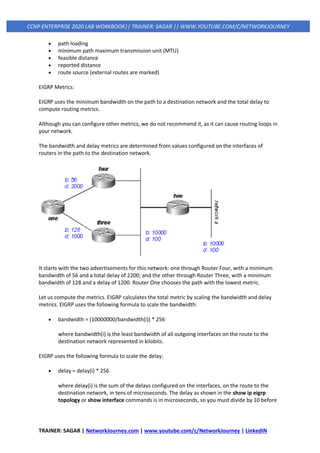 TRAINER: SAGAR | NetworkJourney.com | www.youtube.com/c/NetworkJourney | LinkedIN
CCNP ENTERPRISE 2020 LAB WORKBOOK|| TRAINER: SAGAR || WWW.YOUTUBE.COM/C/NETWORKJOURNEY
• path loading
• minimum path maximum transmission unit (MTU)
• feasible distance
• reported distance
• route source (external routes are marked)
EIGRP Metrics:
EIGRP uses the minimum bandwidth on the path to a destination network and the total delay to
compute routing metrics.
Although you can configure other metrics, we do not recommend it, as it can cause routing loops in
your network.
The bandwidth and delay metrics are determined from values configured on the interfaces of
routers in the path to the destination network.
It starts with the two advertisements for this network: one through Router Four, with a minimum
bandwidth of 56 and a total delay of 2200; and the other through Router Three, with a minimum
bandwidth of 128 and a delay of 1200. Router One chooses the path with the lowest metric.
Let us compute the metrics. EIGRP calculates the total metric by scaling the bandwidth and delay
metrics. EIGRP uses the following formula to scale the bandwidth:
• bandwidth = (10000000/bandwidth(i)) * 256
where bandwidth(i) is the least bandwidth of all outgoing interfaces on the route to the
destination network represented in kilobits.
EIGRP uses the following formula to scale the delay:
• delay = delay(i) * 256
where delay(i) is the sum of the delays configured on the interfaces, on the route to the
destination network, in tens of microseconds. The delay as shown in the show ip eigrp
topology or show interface commands is in microseconds, so you must divide by 10 before
 