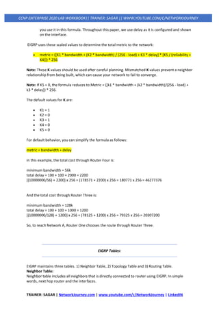 TRAINER: SAGAR | NetworkJourney.com | www.youtube.com/c/NetworkJourney | LinkedIN
CCNP ENTERPRISE 2020 LAB WORKBOOK|| TRAINER: SAGAR || WWW.YOUTUBE.COM/C/NETWORKJOURNEY
you use it in this formula. Throughout this paper, we use delay as it is configured and shown
on the interface.
EIGRP uses these scaled values to determine the total metric to the network:
• metric = ([K1 * bandwidth + (K2 * bandwidth) / (256 - load) + K3 * delay] * [K5 / (reliability +
K4)]) * 256
Note: These K values should be used after careful planning. Mismatched K values prevent a neighbor
relationship from being built, which can cause your network to fail to converge.
Note: If K5 = 0, the formula reduces to Metric = ([k1 * bandwidth + (k2 * bandwidth)/(256 - load) +
k3 * delay]) * 256.
The default values for K are:
• K1 = 1
• K2 = 0
• K3 = 1
• K4 = 0
• K5 = 0
For default behavior, you can simplify the formula as follows:
metric = bandwidth + delay
In this example, the total cost through Router Four is:
minimum bandwidth = 56k
total delay = 100 + 100 + 2000 = 2200
[(10000000/56) + 2200] x 256 = (178571 + 2200) x 256 = 180771 x 256 = 46277376
And the total cost through Router Three is:
minimum bandwidth = 128k
total delay = 100 + 100 + 1000 = 1200
[(10000000/128) + 1200] x 256 = (78125 + 1200) x 256 = 79325 x 256 = 20307200
So, to reach Network A, Router One chooses the route through Router Three.
EIGRP Tables:
EIGRP maintains three tables. 1) Neighbor Table, 2) Topology Table and 3) Routing Table.
Neighbor Table:
Neighbor table includes all neighbors that is directly connected to router using EIGRP. In simple
words, next hop router and the interfaces.
 