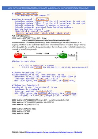 TRAINER: SAGAR | NetworkJourney.com | www.youtube.com/c/NetworkJourney | LinkedIN
CCNP ENTERPRISE 2020 LAB WORKBOOK|| TRAINER: SAGAR || WWW.YOUTUBE.COM/C/NETWORKJOURNEY
Path Metric Calculation:
EIGRP Metric = 256*((10^7 / min. BW) + Delay)
=256*((10000000/Minimum BW) + Sum of Interface Delays/10)
Where Bandwidth = 10000000/bandwidth (i), where bandwidth (i) is the least bandwidth of all
outgoing interfaces on the route to the destination network represented in kilobits. Delay = delay (i)
where delay (i) is the sum of the delays configured on the interfaces, on the route to the destination
network, in tens of microseconds.
EIGRP Metric = 256*((10000000/Minimum BW) + Sum of Interface Delays/10)
EIGRP Metric = 256*(10000000/100000) + 100+5000/10)
EIGRP Metric = 256*(100) +5100/10)
EIGRP Metric = 256*(100) +510)
EIGRP Metric = 256*610
EIGRP Metric = 156160
 