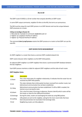 TRAINER: SAGAR | NetworkJourney.com | www.youtube.com/c/NetworkJourney | LinkedIN
CCNP ENTERPRISE 2020 LAB WORKBOOK|| TRAINER: SAGAR || WWW.YOUTUBE.COM/C/NETWORKJOURNEY
ROUTER ID
The OSPF router ID (RID) is a 32-bit number that uniquely identifies an OSPF router.
In some OSPF output commands, neighbor ID refers to the RID; the terms are synonymous.
The RID must be unique for each OSPF process in an OSPF domain and must be unique between
OSPF processes on a router.
3-Ways to Configure Router-ID:
1. Manually Set. Example CLI command: router-id router-id
2. Highest ‘up’ Loopback interface IP address
3. Highest ‘up’ Physical Interface IP address
The command clear ip ospf process restarts the OSPF process on a router so that OSPF can use the
new RID.
OSPF SEVEN STATES NEIGHBORSHIP
An OSPF neighbor is a router that shares a common OSPF-enabled network link.
OSPF routers discover other neighbors via the OSPF hello packets.
An adjacent OSPF neighbor is an OSPF neighbor that shares a synchronized OSPF database between
the two neighbors.
Each OSPF process maintains a table for adjacent OSPF neighbors and the state of each router.
OSPF Neighbor States
State Description
1) Down
This is the initial state of a neighbor relationship. It indicates that the router has not
received any OSPF hello packets.
2) Init
This state indicates that a hello packet has been received from another router, but
bidirectional communication has not been established.
3) 2-Way
Bidirectional communication has been established. If a DR or BDR is needed, the
election occurs during this state.
4) ExStart
This is the first state in forming an adjacency. Routers identify which router will be
the master or slave for the LSDB synchronization.
5) Exchange During this state, routers are exchanging link states by using DBD packets.
6) Loading
LSR packets are sent to the neighbor, asking for the more recent LSAs that have
been discovered (but not received) in the Exchange state.
7) Full Neighboring routers are fully adjacent.
 