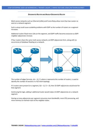 TRAINER: SAGAR | NetworkJourney.com | www.youtube.com/c/NetworkJourney | LinkedIN
CCNP ENTERPRISE 2020 LAB WORKBOOK|| TRAINER: SAGAR || WWW.YOUTUBE.COM/C/NETWORKJOURNEY
DESIGNATED ROUTER AND BACKUP DESIGNATED ROUTER
Multi-access networks such as Ethernet (LANs) and Frame Relay allow more than two routers to
exist on a network segment.
Such a setup could cause scalability problems with OSPF as the number of routers on a segment
increases.
Additional routers flood more LSAs on the segment, and OSPF traffic becomes excessive as OSPF
neighbor adjacencies increase.
If four routers share the same multi-access network, six OSPF adjacencies form, along with six
occurrences of database flooding on a network.
The number of edges formula, n(n – 1) / 2, where n represents the number of routers, is used to
identify the number of sessions in a full mesh topology.
If 5 routers were present on a segment, 5(5 – 1) / 2 = 10, then 10 OSPF adjacencies would exist for
that segment.
Continuing the logic, adding 1 additional router would makes 15 OSPF adjacencies on a network
segment.
Having so many adjacencies per segment consumes more bandwidth, more CPU processing, and
more memory to maintain each of the neighbor states.
 