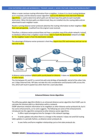 TRAINER: SAGAR | NetworkJourney.com | www.youtube.com/c/NetworkJourney | LinkedIN
CCNP ENTERPRISE 2020 LAB WORKBOOK|| TRAINER: SAGAR || WWW.YOUTUBE.COM/C/NETWORKJOURNEY
When a router receives routing information from a neighbor, it stores it in a local routing database
as it is received, and the distance vector algorithm (such as the Bellman-Ford and Ford-Fulkerson
algorithms) is used to determine which paths are the best loop-free paths to each reachable
destination. When the best paths are determined, they are installed into the routing table and are
advertised to each neighbor router.
Routers running distance vector protocols advertise the routing information to their neighbors from
their own perspective, modified from the original route received.
Therefore, a distance vector protocol does not have a complete map of the whole network; instead,
its database reflects that a neighbor router knows how to reach the destination network and how
far the neighbor router is from the destination network.
The advantage of distance vector protocols is that they require less CPU and memory and can run on
low-end routers.
A distance vector protocol selects paths purely based on distance. It does not account for link speeds
or other factors.
The link between R1 and R7 is a serial link with only 64 Kbps of bandwidth, and all of the other links
are 1 Gbps Ethernet links. RIP does not take this into consideration and forwards traffic across this
link, which will result in packet loss when that link is oversubscribed.
Enhanced Distance Vector Algorithms
The diffusing update algorithm (DUAL) is an enhanced distance vector algorithm that EIGRP uses to
calculate the shortest path to a destination within a network.
EIGRP advertises network information to its neighbors as other distance vector protocols do, but it
has some enhancements, as its name suggests. The following are some of the enhancements
introduced into this algorithm compared to other distance vector algorithms:
• It offers rapid convergence time for changes in the network topology.
• It sends updates only when there is a change in the network. It does not send full routing
table updates in a periodic fashion, as distance vector protocols do.
• It uses hellos and forms neighbor relationships just as link-state protocols do.
 