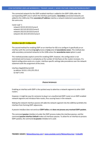 TRAINER: SAGAR | NetworkJourney.com | www.youtube.com/c/NetworkJourney | LinkedIN
CCNP ENTERPRISE 2020 LAB WORKBOOK|| TRAINER: SAGAR || WWW.YOUTUBE.COM/C/NETWORKJOURNEY
The connected network for the OSPF-enabled interface is added to the OSPF LSDB under the
corresponding OSPF area in which the interface participates. Secondary connected networks are
added to the LSDB only if the secondary IP address matches a network statement associated with
the same area.
router ospf 1
network 10.0.0.10 0.0.0.0 area 0
network 10.0.10.10 0.0.0.0 area 0
network 192.0.0.10 0.0.0.0 area 0
network 192.10.0.10 0.0.0.0 area 0
Interface-Specific Configuration
The second method for enabling OSPF on an interface for IOS is to configure it specifically on an
interface with the command ip ospf process-id area area-id [secondaries none]. This method also
adds secondary connected networks to the LSDB unless the secondaries none option is used.
This method provides explicit control for enabling OSPF; however, the configuration is not
centralized and increases in complexity as the number of interfaces on the routers increases. If a
hybrid configuration exists on a router, interface-specific settings take precedence over the network
statement with the assignment of the areas.
interface GigabitEthernet 0/0
ip address 10.0.0.1 255.255.255.0
ip ospf 1 area
PASSIVE INTERFACES
Enabling an interface with OSPF is the quickest way to advertise a network segment to other OSPF
routers.
However, it might be easy for someone to plug in an unauthorized OSPF router on an OSPF-enabled
network segment and introduce false routes, thus causing havoc in the network.
Making the network interface passive still adds the network segment into the LSDB but prohibits the
interface from forming OSPF adjacencies.
A passive interface does not send out OSPF hellos and does not process any received OSPF packets.
The command passive interface-id under the OSPF process makes the interface passive, and the
command passive interface default makes all interfaces passive. To allow for an interface to process
OSPF packets, the command no passive interface-id is used.
 
