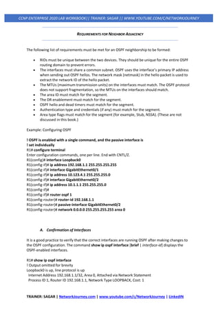 TRAINER: SAGAR | NetworkJourney.com | www.youtube.com/c/NetworkJourney | LinkedIN
CCNP ENTERPRISE 2020 LAB WORKBOOK|| TRAINER: SAGAR || WWW.YOUTUBE.COM/C/NETWORKJOURNEY
REQUIREMENTS FOR NEIGHBOR ADJACENCY
The following list of requirements must be met for an OSPF neighborship to be formed:
• RIDs must be unique between the two devices. They should be unique for the entire OSPF
routing domain to prevent errors.
• The interfaces must share a common subnet. OSPF uses the interface’s primary IP address
when sending out OSPF hellos. The network mask (netmask) in the hello packet is used to
extract the network ID of the hello packet.
• The MTUs (maximum transmission units) on the interfaces must match. The OSPF protocol
does not support fragmentation, so the MTUs on the interfaces should match.
• The area ID must match for the segment.
• The DR enablement must match for the segment.
• OSPF hello and dead timers must match for the segment.
• Authentication type and credentials (if any) must match for the segment.
• Area type flags must match for the segment (for example, Stub, NSSA). (These are not
discussed in this book.)
Example: Configuring OSPF
! OSPF is enabled with a single command, and the passive interface is
! set individually
R1# configure terminal
Enter configuration commands, one per line. End with CNTL/Z.
R1(config)# interface Loopback0
R1(config-if)# ip address 192.168.1.1 255.255.255.255
R1(config-if)# interface GigabitEthernet0/1
R1(config-if)# ip address 10.123.4.1 255.255.255.0
R1(config-if)# interface GigabitEthernet0/2
R1(config-if)# ip address 10.1.1.1 255.255.255.0
R1(config-if)#
R1(config-if)# router ospf 1
R1(config-router)# router-id 192.168.1.1
R1(config-router)# passive-interface GigabitEthernet0/2
R1(config-router)# network 0.0.0.0 255.255.255.255 area 0
A. Confirmation of Interfaces
It is a good practice to verify that the correct interfaces are running OSPF after making changes to
the OSPF configuration. The command show ip ospf interface [brief | interface-id] displays the
OSPF-enabled interfaces.
R1# show ip ospf interface
! Output omitted for brevity
Loopback0 is up, line protocol is up
Internet Address 192.168.1.1/32, Area 0, Attached via Network Statement
Process ID 1, Router ID 192.168.1.1, Network Type LOOPBACK, Cost: 1
 