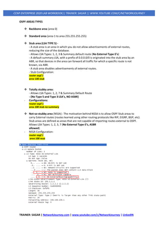 TRAINER: SAGAR | NetworkJourney.com | www.youtube.com/c/NetworkJourney | LinkedIN
CCNP ENTERPRISE 2020 LAB WORKBOOK|| TRAINER: SAGAR || WWW.YOUTUBE.COM/C/NETWORKJOURNEY
OSPF AREAS TYPES
❖ Backbone area (area 0)
❖ Standard area (area 1 to area 255.255.255.255)
❖ Stub area (LSA TYPE 5) -
- A stub area is an area in which you do not allow advertisements of external routes,
reducing the size of the database.
- Allows LSA Types: 1, 2, 3 & Summary default route (No External Type-5’s)
- A default summary LSA, with a prefix of 0.0.0.0/0 is originated into the stub area by an
ABR, so that devices in the area can forward all traffic for which a specific route is not
known, via ABR.
- A stub area disables advertisements of external routes.
- Stub Configuration:
router ospf 1
area 100 stub
❖ Totally stubby area:
- Allows LSA Types: 1, 2, 7 & Summary Default Route
- {No Type 5 and Type 3 LSA’s, NO ASBR}
- Configurations:
router ospf 1
area 100 stub no-summary
❖ Not-so-stubby area (NSSA) : The motivation behind NSSA is to allow OSPF Stub areas to
carry External routes (routes learned using other routing protocols like RIP, EIGRP, BGP, etc).
Stub areas are defined as areas that are not capable of importing routes external to OSPF.
Allows LSA Types: 1, 2, 3, 7 (No External Type-5’s, ASBR
allowed)
- NSSA Configuration:
router ospf 1
area 100 nssa
 