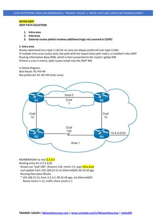 TRAINER: SAGAR | NetworkJourney.com | www.youtube.com/c/NetworkJourney | LinkedIN
CCNP ENTERPRISE 2020 LAB WORKBOOK|| TRAINER: SAGAR || WWW.YOUTUBE.COM/C/NETWORKJOURNEY
DAY#4 OSPF
OSPF PATH SELECTION:
1. Intra-area
2. Interarea
3. External routes (which involves additional logic not covered in CCNP)
1. Intra-area
Routes advertised via a type 1 LSA for an area are always preferred over type 3 LSAs.
If multiple intra-area routes exist, the path with the lowest total path metric is installed in the OSPF
Routing Information Base (RIB), which is then presented to the router’s global RIB.
If there is a tie in metric, both routes install into the OSPF RIB.
In below diagram,
Best Route: R1–R3–R4
Not preferred: R1–R2–R4 (inter-area)
MUMBAIR1#sh ip rout 3.3.3.3
Routing entry for 3.3.3.3/32
Known via "ospf 100", distance 110, metric 11, type intra area
Last update from 192.168.23.12 on Ethernet0/0, 00:16:34 ago
Routing Descriptor Blocks:
* 192.168.23.12, from 3.3.3.3, 00:16:34 ago, via Ethernet0/0
Route metric is 11, traffic share count is 1
 