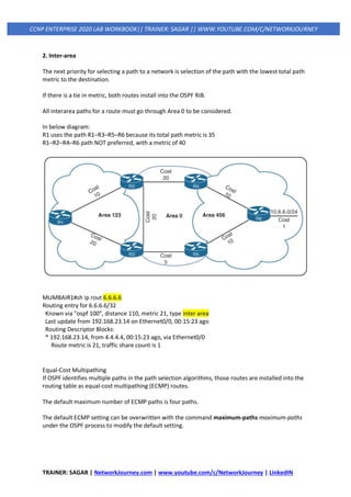 TRAINER: SAGAR | NetworkJourney.com | www.youtube.com/c/NetworkJourney | LinkedIN
CCNP ENTERPRISE 2020 LAB WORKBOOK|| TRAINER: SAGAR || WWW.YOUTUBE.COM/C/NETWORKJOURNEY
2. Inter-area
The next priority for selecting a path to a network is selection of the path with the lowest total path
metric to the destination.
If there is a tie in metric, both routes install into the OSPF RIB.
All interarea paths for a route must go through Area 0 to be considered.
In below diagram:
R1 uses the path R1–R3–R5–R6 because its total path metric is 35
R1–R2–R4–R6 path NOT preferred, with a metric of 40
MUMBAIR1#sh ip rout 6.6.6.6
Routing entry for 6.6.6.6/32
Known via "ospf 100", distance 110, metric 21, type inter area
Last update from 192.168.23.14 on Ethernet0/0, 00:15:23 ago
Routing Descriptor Blocks:
* 192.168.23.14, from 4.4.4.4, 00:15:23 ago, via Ethernet0/0
Route metric is 21, traffic share count is 1
Equal-Cost Multipathing
If OSPF identifies multiple paths in the path selection algorithms, those routes are installed into the
routing table as equal-cost multipathing (ECMP) routes.
The default maximum number of ECMP paths is four paths.
The default ECMP setting can be overwritten with the command maximum-paths maximum-paths
under the OSPF process to modify the default setting.
 