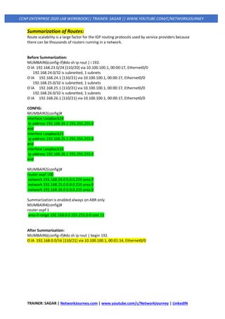 TRAINER: SAGAR | NetworkJourney.com | www.youtube.com/c/NetworkJourney | LinkedIN
CCNP ENTERPRISE 2020 LAB WORKBOOK|| TRAINER: SAGAR || WWW.YOUTUBE.COM/C/NETWORKJOURNEY
Summarization of Routes:
Route scalability is a large factor for the IGP routing protocols used by service providers because
there can be thousands of routers running in a network.
Before Summarization:
MUMBAIR6(config-if)#do sh ip rout | i 192.
O IA 192.168.23.0/24 [110/20] via 10.100.100.1, 00:00:17, Ethernet0/0
192.168.24.0/32 is subnetted, 1 subnets
O IA 192.168.24.1 [110/21] via 10.100.100.1, 00:00:17, Ethernet0/0
192.168.25.0/32 is subnetted, 1 subnets
O IA 192.168.25.1 [110/21] via 10.100.100.1, 00:00:17, Ethernet0/0
192.168.26.0/32 is subnetted, 1 subnets
O IA 192.168.26.1 [110/21] via 10.100.100.1, 00:00:17, Ethernet0/0
CONFIG:
MUMBAIR2(config)#
interface Loopback24
ip address 192.168.24.1 255.255.255.0
end
interface Loopback25
ip address 192.168.25.1 255.255.255.0
end
interface Loopback26
ip address 192.168.26.1 255.255.255.0
end
MUMBAIR2(config)#
router ospf 100
network 192.168.24.0 0.0.0.255 area 0
network 192.168.25.0 0.0.0.255 area 0
network 192.168.26.0 0.0.0.255 area 0
Summarization is enabled always on ABR only
MUMBAIR4(config)#
router ospf 1
area 0 range 192.168.0.0 255.255.0.0 cost 11
After Summarization:
MUMBAIR6(config-if)#do sh ip rout | begin 192.
O IA 192.168.0.0/16 [110/21] via 10.100.100.1, 00:01:14, Ethernet0/0
 
