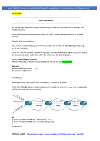 TRAINER: SAGAR | NetworkJourney.com | www.youtube.com/c/NetworkJourney | LinkedIN
CCNP ENTERPRISE 2020 LAB WORKBOOK|| TRAINER: SAGAR || WWW.YOUTUBE.COM/C/NETWORKJOURNEY
DAY#5 OSPF
ROUTE FILTERING:
Route filtering is a method for selectively identifying routes that are advertised or received from
neighbor routers.
Route filtering may be used to manipulate traffic flows, reduce memory utilization, or improve
security.
Filtering with Summarization
One of the easiest methodologies for filtering routes is to use the not-advertise keyword during
prefix summarization.
Using this keyword prevents creation of any type 3 LSAs for any networks in that range, thus making
the subordinate routes visible only within the area where the route originates.
MUMBAIR4# configure terminal
MUMBAIR4(config-router)# area 0 range 192.168.0.0 255.255.0.0 not-advertise
RESULTS:
MUMBAIR6#show ip route | i 192.
No 192.x.x.x routes found
Area Filtering
Although filtering via summarization is very easy, it is limited in its ability.
if the 172.16.1.0/24 network needs to be present in Area 0 but removed in Area 34, it is not possible
to filter the route using summarization.
R2
ip prefix-list PREFIX-FILTER seq 5 deny 172.16.1.0/24
ip prefix-list PREFIX-FILTER seq 10 permit 0.0.0.0/0 le 32
!
router ospf 1
 