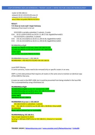 TRAINER: SAGAR | NetworkJourney.com | www.youtube.com/c/NetworkJourney | LinkedIN
CCNP ENTERPRISE 2020 LAB WORKBOOK|| TRAINER: SAGAR || WWW.YOUTUBE.COM/C/NETWORKJOURNEY
router-id 192.168.2.2
network 10.12.1.0 0.0.0.255 area 12
network 10.23.1.0 0.0.0.255 area 0
area 0 filter-list prefix PREFIX-FILTER in
RESULT:
R3# show ip route ospf | begin Gateway
Gateway of last resort is not set
10.0.0.0/8 is variably subnetted, 5 subnets, 2 masks
O IA 10.12.1.0/24 [110/2] via 10.23.1.2, 00:17:39, GigabitEthernet0/1
172.16.0.0/24 is subnetted, 2 subnets
O IA 172.16.2.0 [110/3] via 10.23.1.2, 00:16:30, GigabitEthernet0/1
O IA 172.16.3.0 [110/3] via 10.23.1.2, 00:16:30, GigabitEthernet0/1
MUMBAIR4(config)#
ip prefix-list PREFIX-FILTER seq 5 deny 192.168.24.1/32
ip prefix-list PREFIX-FILTER seq 10 permit 192.168.0.0/16
router ospf 1
area 40 filter-list prefix PREFIX-FILTER in
MUMBAIR6# sh ip rout | i 192.168.24.
MUMBAIR6# -> NO ROUTES FOUND FOR 192.168.24.
Local OSPF Filtering
In some scenarios, routes need to be removed only on specific routers in an area.
OSPF is a link-state protocol that requires all routers in the same area to maintain an identical copy
of the LSDB for that area.
A route can exist in the OSPF LSDB, but it could be prevented from being installed in the local RIB.
This is accomplished by using a Distribute List.
MUMBAIR4(config)#
MUMBAIR4(config)#ip access-list standard ACL-OSPF
MUMBAIR4(config-std-nacl)#10 deny 192.168.24.0 0.0.0.255
MUMBAIR4(config-std-nacl)#20 permit any
router ospf 1
distribute-list ACL-OSPF in
MUMBAIR6# sh ip rout | i 192.168.24
192.168.24.0/32 is subnetted, 1 subnets
O IA 192.168.24.1 [110/21] via 10.100.100.1, 00:09:02, Ethernet0/0
MUMBAIR6#
Route will be present but no reachability
MUMBAIR6#ping 192.168.24.1
Type escape sequence to abort.
Sending 5, 100-byte ICMP Echos to 192.168.24.1, timeout is 2 seconds:
UUUUU
 
