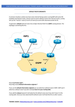TRAINER: SAGAR | NetworkJourney.com | www.youtube.com/c/NetworkJourney | LinkedIN
CCNP ENTERPRISE 2020 LAB WORKBOOK|| TRAINER: SAGAR || WWW.YOUTUBE.COM/C/NETWORKJOURNEY
DEFAULT ROUTE ORIGINATE:
A common situation is where you have some internet-facing routers running BGP with some ISP,
probably receiving full routes, and you want to send a default route to the internal routers, so they
will use the "nearest" router (in terms of metric) to send traffic destined outside the AS.
To generate a default external route into an Open Shortest Path First (OSPF) routing domain. The
topology is something like this:
R1(config)#router ospf 1
R1(config-router)#default-information originate ?
If you use the default-information originate you can advertise a default route in OSPF. OSPF won’t
advertise a default route if you don’t already have it in your routing table.
If you add the always keyword it will advertise the default route even if you don’t have it in the
routing table. Once you have advertised the default route it will look like this on other routers:
 