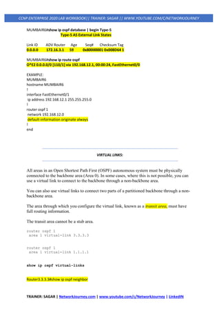 TRAINER: SAGAR | NetworkJourney.com | www.youtube.com/c/NetworkJourney | LinkedIN
CCNP ENTERPRISE 2020 LAB WORKBOOK|| TRAINER: SAGAR || WWW.YOUTUBE.COM/C/NETWORKJOURNEY
MUMBAIR6#show ip ospf database | begin Type-5
Type-5 AS External Link States
Link ID ADV Router Age Seq# Checksum Tag
0.0.0.0 172.16.3.1 59 0x80000001 0x008D64 1
MUMBAIR6#show ip route ospf
O*E2 0.0.0.0/0 [110/1] via 192.168.12.1, 00:00:24, FastEthernet0/0
EXAMPLE:
MUMBAIR6
hostname MUMBAIR6
!
interface FastEthernet0/1
ip address 192.168.12.1 255.255.255.0
!
router ospf 1
network 192.168.12.0
default-information originate always
!
end
VIRTUAL LINKS:
All areas in an Open Shortest Path First (OSPF) autonomous system must be physically
connected to the backbone area (Area 0). In some cases, where this is not possible, you can
use a virtual link to connect to the backbone through a non-backbone area.
You can also use virtual links to connect two parts of a partitioned backbone through a non-
backbone area.
The area through which you configure the virtual link, known as a transit area, must have
full routing information.
The transit area cannot be a stub area.
router ospf 1
area 1 virtual-link 3.3.3.3
router ospf 1
area 1 virtual-link 1.1.1.1
show ip ospf virtual-links
Router3.3.3.3#show ip ospf neighbor
 