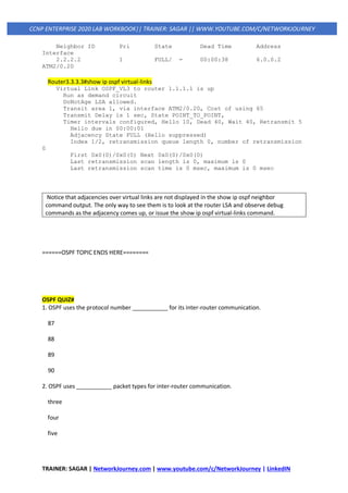 TRAINER: SAGAR | NetworkJourney.com | www.youtube.com/c/NetworkJourney | LinkedIN
CCNP ENTERPRISE 2020 LAB WORKBOOK|| TRAINER: SAGAR || WWW.YOUTUBE.COM/C/NETWORKJOURNEY
Neighbor ID Pri State Dead Time Address
Interface
2.2.2.2 1 FULL/ - 00:00:38 6.0.0.2
ATM2/0.20
Router3.3.3.3#show ip ospf virtual-links
Virtual Link OSPF_VL3 to router 1.1.1.1 is up
Run as demand circuit
DoNotAge LSA allowed.
Transit area 1, via interface ATM2/0.20, Cost of using 65
Transmit Delay is 1 sec, State POINT_TO_POINT,
Timer intervals configured, Hello 10, Dead 40, Wait 40, Retransmit 5
Hello due in 00:00:01
Adjacency State FULL (Hello suppressed)
Index 1/2, retransmission queue length 0, number of retransmission
0
First 0x0(0)/0x0(0) Next 0x0(0)/0x0(0)
Last retransmission scan length is 0, maximum is 0
Last retransmission scan time is 0 msec, maximum is 0 msec
Notice that adjacencies over virtual links are not displayed in the show ip ospf neighbor
command output. The only way to see them is to look at the router LSA and observe debug
commands as the adjacency comes up, or issue the show ip ospf virtual-links command.
======OSPF TOPIC ENDS HERE========
OSPF QUIZ#
1. OSPF uses the protocol number ___________ for its inter-router communication.
87
88
89
90
2. OSPF uses ___________ packet types for inter-router communication.
three
four
five
 