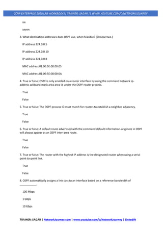 TRAINER: SAGAR | NetworkJourney.com | www.youtube.com/c/NetworkJourney | LinkedIN
CCNP ENTERPRISE 2020 LAB WORKBOOK|| TRAINER: SAGAR || WWW.YOUTUBE.COM/C/NETWORKJOURNEY
six
seven
3. What destination addresses does OSPF use, when feasible? (Choose two.)
IP address 224.0.0.5
IP address 224.0.0.10
IP address 224.0.0.8
MAC address 01:00:5E:00:00:05
MAC address 01:00:5E:00:00:0A
4. True or false: OSPF is only enabled on a router interface by using the command network ip-
address wildcard-mask area area-id under the OSPF router process.
True
False
5. True or false: The OSPF process ID must match for routers to establish a neighbor adjacency.
True
False
6. True or false: A default route advertised with the command default information-originate in OSPF
will always appear as an OSPF inter-area route.
True
False
7. True or false: The router with the highest IP address is the designated router when using a serial
point-to-point link.
True
False
8. OSPF automatically assigns a link cost to an interface based on a reference bandwidth of
___________.
100 Mbps
1 Gbps
10 Gbps
 