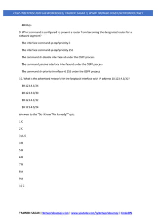 TRAINER: SAGAR | NetworkJourney.com | www.youtube.com/c/NetworkJourney | LinkedIN
CCNP ENTERPRISE 2020 LAB WORKBOOK|| TRAINER: SAGAR || WWW.YOUTUBE.COM/C/NETWORKJOURNEY
40 Gbps
9. What command is configured to prevent a router from becoming the designated router for a
network segment?
The interface command ip ospf priority 0
The interface command ip ospf priority 255
The command dr-disable interface-id under the OSPF process
The command passive interface interface-id under the OSPF process
The command dr-priority interface-id 255 under the OSPF process
10. What is the advertised network for the loopback interface with IP address 10.123.4.1/30?
10.123.4.1/24
10.123.4.0/30
10.123.4.1/32
10.123.4.0/24
Answers to the “Do I Know This Already?” quiz:
1 C
2 C
3 A, D
4 B
5 B
6 B
7 B
8 A
9 A
10 C
 