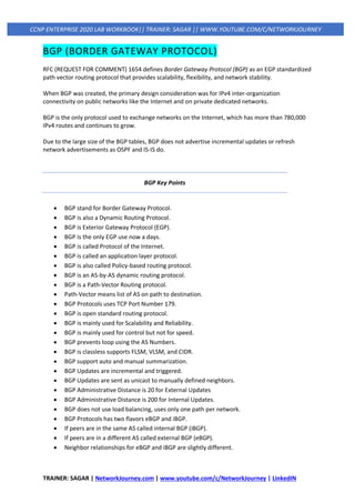 TRAINER: SAGAR | NetworkJourney.com | www.youtube.com/c/NetworkJourney | LinkedIN
CCNP ENTERPRISE 2020 LAB WORKBOOK|| TRAINER: SAGAR || WWW.YOUTUBE.COM/C/NETWORKJOURNEY
BGP (BORDER GATEWAY PROTOCOL)
RFC (REQUEST FOR COMMENT) 1654 defines Border Gateway Protocol (BGP) as an EGP standardized
path vector routing protocol that provides scalability, flexibility, and network stability.
When BGP was created, the primary design consideration was for IPv4 inter-organization
connectivity on public networks like the Internet and on private dedicated networks.
BGP is the only protocol used to exchange networks on the Internet, which has more than 780,000
IPv4 routes and continues to grow.
Due to the large size of the BGP tables, BGP does not advertise incremental updates or refresh
network advertisements as OSPF and IS-IS do.
BGP Key Points
• BGP stand for Border Gateway Protocol.
• BGP is also a Dynamic Routing Protocol.
• BGP is Exterior Gateway Protocol (EGP).
• BGP is the only EGP use now a days.
• BGP is called Protocol of the Internet.
• BGP is called an application layer protocol.
• BGP is also called Policy-based routing protocol.
• BGP is an AS-by-AS dynamic routing protocol.
• BGP is a Path-Vector Routing protocol.
• Path-Vector means list of AS on path to destination.
• BGP Protocols uses TCP Port Number 179.
• BGP is open standard routing protocol.
• BGP is mainly used for Scalability and Reliability.
• BGP is mainly used for control but not for speed.
• BGP prevents loop using the AS Numbers.
• BGP is classless supports FLSM, VLSM, and CIDR.
• BGP support auto and manual summarization.
• BGP Updates are incremental and triggered.
• BGP Updates are sent as unicast to manually defined neighbors.
• BGP Administrative Distance is 20 for External Updates
• BGP Administrative Distance is 200 for Internal Updates.
• BGP does not use load balancing, uses only one path per network.
• BGP Protocols has two flavors eBGP and iBGP.
• If peers are in the same AS called internal BGP (iBGP).
• If peers are in a different AS called external BGP (eBGP).
• Neighbor relationships for eBGP and iBGP are slightly different.
 