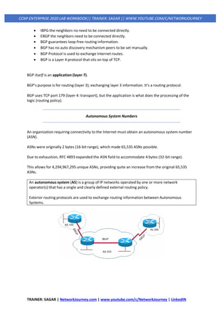 TRAINER: SAGAR | NetworkJourney.com | www.youtube.com/c/NetworkJourney | LinkedIN
CCNP ENTERPRISE 2020 LAB WORKBOOK|| TRAINER: SAGAR || WWW.YOUTUBE.COM/C/NETWORKJOURNEY
• IBPG the neighbors no need to be connected directly.
• EBGP the neighbors need to be connected directly.
• BGP guarantees loop-free routing information.
• BGP has no auto discovery mechanism peers to be set manually.
• BGP Protocol is used to exchange Internet routes.
• BGP is a Layer 4 protocol that sits on top of TCP.
BGP itself is an application (layer 7).
BGP’s purpose is for routing (layer 3); exchanging layer 3 information. It’s a routing protocol.
BGP uses TCP port 179 (layer 4: transport), but the application is what does the processing of the
logic (routing policy).
Autonomous System Numbers
An organization requiring connectivity to the Internet must obtain an autonomous system number
(ASN).
ASNs were originally 2 bytes (16-bit range), which made 65,535 ASNs possible.
Due to exhaustion, RFC 4893 expanded the ASN field to accommodate 4 bytes (32-bit range).
This allows for 4,294,967,295 unique ASNs, providing quite an increase from the original 65,535
ASNs.
An autonomous system (AS) is a group of IP networks operated by one or more network
operator(s) that has a single and clearly defined external routing policy.
Exterior routing protocols are used to exchange routing information between Autonomous
Systems.
 