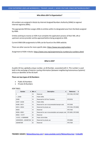 TRAINER: SAGAR | NetworkJourney.com | www.youtube.com/c/NetworkJourney | LinkedIN
CCNP ENTERPRISE 2020 LAB WORKBOOK|| TRAINER: SAGAR || WWW.YOUTUBE.COM/C/NETWORKJOURNEY
Who Allots ASN To Organization?
AS numbers are assigned in blocks by Internet Assigned Numbers Authority (IANA) to regional
Internet registries (RIRs).
The appropriate RIR then assigns ASNs to entities within its designated area from the block assigned
by IANA.
Entities wishing to receive an ASN must complete the application process of their RIR, LIR or
upstream service provider and be approved before being assigned an ASN.
Current IANA ASN assignments to RIRs can be found on the IANA website.
There are other sources for more specific data: https://www.iana.org/numbers
Assignment of ASN in blocks: https://www.iana.org/assignments/as-numbers/as-numbers.xhtml
What is ASN?
A public AS has a globally unique number, an AS Number, associated with it. This number is used
both in the exchange of exterior routing information (between neighboring Autonomous Systems)
and as an identifier of the AS itself.
There are two types of AS Numbers:
• Public AS Numbers
• Private AS Numbers
ASN TABLE:
 