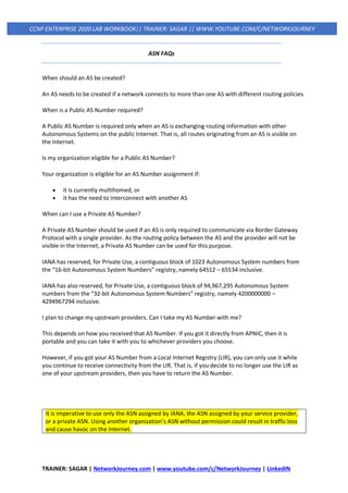 TRAINER: SAGAR | NetworkJourney.com | www.youtube.com/c/NetworkJourney | LinkedIN
CCNP ENTERPRISE 2020 LAB WORKBOOK|| TRAINER: SAGAR || WWW.YOUTUBE.COM/C/NETWORKJOURNEY
ASN FAQs
When should an AS be created?
An AS needs to be created if a network connects to more than one AS with different routing policies.
When is a Public AS Number required?
A Public AS Number is required only when an AS is exchanging routing information with other
Autonomous Systems on the public Internet. That is, all routes originating from an AS is visible on
the Internet.
Is my organization eligible for a Public AS Number?
Your organization is eligible for an AS Number assignment if:
• it is currently multihomed, or
• it has the need to interconnect with another AS
When can I use a Private AS Number?
A Private AS Number should be used if an AS is only required to communicate via Border Gateway
Protocol with a single provider. As the routing policy between the AS and the provider will not be
visible in the Internet, a Private AS Number can be used for this purpose.
IANA has reserved, for Private Use, a contiguous block of 1023 Autonomous System numbers from
the “16-bit Autonomous System Numbers” registry, namely 64512 – 65534 inclusive.
IANA has also reserved, for Private Use, a contiguous block of 94,967,295 Autonomous System
numbers from the “32-bit Autonomous System Numbers” registry, namely 4200000000 –
4294967294 inclusive.
I plan to change my upstream providers. Can I take my AS Number with me?
This depends on how you received that AS Number. If you got it directly from APNIC, then it is
portable and you can take it with you to whichever providers you choose.
However, if you got your AS Number from a Local Internet Registry (LIR), you can only use it while
you continue to receive connectivity from the LIR. That is, if you decide to no longer use the LIR as
one of your upstream providers, then you have to return the AS Number.
It is imperative to use only the ASN assigned by IANA, the ASN assigned by your service provider,
or a private ASN. Using another organization’s ASN without permission could result in traffic loss
and cause havoc on the Internet.
 