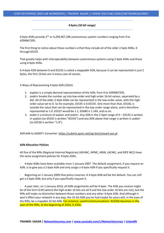 TRAINER: SAGAR | NetworkJourney.com | www.youtube.com/c/NetworkJourney | LinkedIN
CCNP ENTERPRISE 2020 LAB WORKBOOK|| TRAINER: SAGAR || WWW.YOUTUBE.COM/C/NETWORKJOURNEY
4 bytes (32-bit range)
4-byte ASNs provide 232
or 4,294,967,296 autonomous system numbers ranging from 0 to
4294967295.
The first thing to notice about these numbers is that they include all of the older 2-byte ASNs, 0
through 65535
That greatly helps with interoperability between autonomous systems using 2-byte ASNs and those
using 4-byte ASNs.
A 4-byte ASN between 0 and 65535 is called a mappable ASN, because it can be represented in just 2
bytes; the first 16 bits are in every case all zeroes.
3-Ways of Representing 4-byte ASN (32bit):
1. asplain is a simple decimal representation of the ASN, from 0 to 4294967295.
2. asdot+ breaks the number up into low-order and high-order 16-bit values, separated by a
dot. All of the older 2-byte ASNs can be represented in the low-order value, with the high-
order value set to 0. So for example, 65535 is 0.65535. One more than that, 65536, is
outside the value that can be represented in the low-order range alone, and is therefore
represented as 1.0. 65537 would be 1.1, 65680 is 1.144, and so on.
3. asdot is a mixture of asplain and asdot+. Any ASN in the 2-byte range of 0 – 65535 is written
in asplain (so 65535 is written “65535”) and any ASN above that range is written in asdot+
(so 65536 is written “1.0”).
ASPLAIN to ASDOT+ Converter: https://submit.apnic.net/cgi-bin/convert-asn.pl
ASN Allocation Policies
All five of the RIRs (Regional Internet Registries) (AfriNIC, APNIC, ARIN, LACNIC, and RIPE NCC) have
the same assignment policies for 4-byte ASNs:
· 4-byte ASNs have been available since 1 January 2007. The default assignment, if you request an
ASN, is to give you a 2-byte ASN and only assign a 4-byte ASN if you specifically request it.
· Beginning on 1 January 2009 that policy reverses: A 4-byte ASN will be the default. You can still
get a 2-byte ASN, but only if you specifically request it.
· A year later, on 1 January 2010, all ASN assignments will be 4-byte. The ASN you receive might
be of the form 0.XX (where the high-order 16 bits are all 0 and the low-order 16 bits are not), but the
RIRs will make no distinction between those numbers and any other 4-byte ASN. And although it
won't effect your network in any way, the 16-bit ASN you've had maybe for years will, in the eyes of
the RIRs, be a mapable 32-bit ASN. For instance, Level3 Communications' AS3356 becomes in the
eyes of the RIRs, at the beginning of 2010, 0.3356.
 