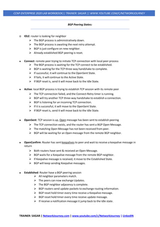 TRAINER: SAGAR | NetworkJourney.com | www.youtube.com/c/NetworkJourney | LinkedIN
CCNP ENTERPRISE 2020 LAB WORKBOOK|| TRAINER: SAGAR || WWW.YOUTUBE.COM/C/NETWORKJOURNEY
BGP Peering States:
o IDLE: router is looking for neighbor
➢ The BGP process is administratively down.
➢ The BGP process is awaiting the next retry attempt.
➢ BGP is just configure on new neighbor.
➢ Already established BGP peering is reset.
• Connect: remote peer trying to initiate TCP connection with local peer process
➢ The BGP process is waiting for the TCP connect to be established.
➢ BGP is waiting for the TCP three-way handshake to complete.
➢ If successful, it will continue to the OpenSent State.
➢ If fails, it will continue to the Active State.
➢ If BGP reset is, send it will move back to the Idle State.
• Active: local BGP process is trying to establish TCP session with its remote peer
➢ The TCP connection failed, and the Connect-Retry timer is running.
➢ BGP will try another TCP three-way handshake to establish a connection.
➢ BGP is listening for an incoming TCP connection.
➢ If it is successful, it will move to the OpenSent State.
➢ If BGP reset is, send it will move back to the Idle State.
• OpenSent: TCP session is up, Open message has been sent to establish peering
➢ The TCP connection exists, and the router has sent a BGP Open Message.
➢ The matching Open Message has not been received from peer.
➢ BGP will be waiting for an Open message from the remote BGP neighbor.
• OpenConfirm: Router has sent keepalives to peer and wait to receive a keepalive message in
return
➢ Both routers have sent & received an Open Message.
➢ BGP waits for a Keepalive message from the remote BGP neighbor.
➢ If Keepalive message is received, it move to the Established State.
➢ BGP will keep sending Keepalive messages.
• Established: Router have a BGP peering session
➢ All neighbor parameters match.
➢ The peers can now exchange Updates.
➢ The BGP neighbor adjacency is complete.
➢ BGP routers send update packets to exchange routing information.
➢ BGP reset hold timer every time receive a Keepalive message.
➢ BGP reset hold timer every time receive update message.
➢ If receive a notification message it jump back to the Idle state.
 