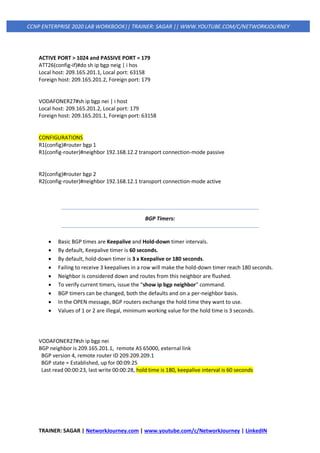 TRAINER: SAGAR | NetworkJourney.com | www.youtube.com/c/NetworkJourney | LinkedIN
CCNP ENTERPRISE 2020 LAB WORKBOOK|| TRAINER: SAGAR || WWW.YOUTUBE.COM/C/NETWORKJOURNEY
ACTIVE PORT > 1024 and PASSIVE PORT = 179
ATT26(config-if)#do sh ip bgp neig | i hos
Local host: 209.165.201.1, Local port: 63158
Foreign host: 209.165.201.2, Foreign port: 179
VODAFONER27#sh ip bgp nei | i host
Local host: 209.165.201.2, Local port: 179
Foreign host: 209.165.201.1, Foreign port: 63158
CONFIGURATIONS
R1(config)#router bgp 1
R1(config-router)#neighbor 192.168.12.2 transport connection-mode passive
R2(config)#router bgp 2
R2(config-router)#neighbor 192.168.12.1 transport connection-mode active
BGP Timers:
• Basic BGP times are Keepalive and Hold-down timer intervals.
• By default, Keepalive timer is 60 seconds.
• By default, hold-down timer is 3 x Keepalive or 180 seconds.
• Failing to receive 3 keepalives in a row will make the hold-down timer reach 180 seconds.
• Neighbor is considered down and routes from this neighbor are flushed.
• To verify current timers, issue the “show ip bgp neighbor” command.
• BGP timers can be changed, both the defaults and on a per-neighbor basis.
• In the OPEN message, BGP routers exchange the hold time they want to use.
• Values of 1 or 2 are illegal, minimum working value for the hold time is 3 seconds.
VODAFONER27#sh ip bgp nei
BGP neighbor is 209.165.201.1, remote AS 65000, external link
BGP version 4, remote router ID 209.209.209.1
BGP state = Established, up for 00:09:25
Last read 00:00:23, last write 00:00:28, hold time is 180, keepalive interval is 60 seconds
 