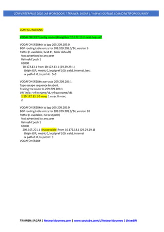 TRAINER: SAGAR | NetworkJourney.com | www.youtube.com/c/NetworkJourney | LinkedIN
CCNP ENTERPRISE 2020 LAB WORKBOOK|| TRAINER: SAGAR || WWW.YOUTUBE.COM/C/NETWORKJOURNEY
CONFIGURATIONS:
VODAFONER27(config-router)#neighbor 10.172.13.2 next-hop-self
VODAFONER28#sh ip bgp 209.209.209.0
BGP routing table entry for 209.209.209.0/24, version 9
Paths: (1 available, best #1, table default)
Not advertised to any peer
Refresh Epoch 1
65000
10.172.13.1 from 10.172.13.1 (29.29.29.1)
Origin IGP, metric 0, localpref 100, valid, internal, best
rx pathid: 0, tx pathid: 0x0
VODAFONER28#traceroute 209.209.209.1
Type escape sequence to abort.
Tracing the route to 209.209.209.1
VRF info: (vrf in name/id, vrf out name/id)
1 10.172.13.1 0 msec 1 msec 0 msec
2
VODAFONER28#sh ip bgp 209.209.209.0
BGP routing table entry for 209.209.209.0/24, version 10
Paths: (1 available, no best path)
Not advertised to any peer
Refresh Epoch 1
65000
209.165.201.1 (inaccessible) from 10.172.13.1 (29.29.29.1)
Origin IGP, metric 0, localpref 100, valid, internal
rx pathid: 0, tx pathid: 0
VODAFONER28#
 