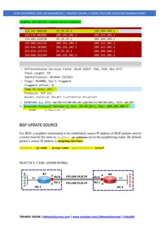 TRAINER: SAGAR | NetworkJourney.com | www.youtube.com/c/NetworkJourney | LinkedIN
CCNP ENTERPRISE 2020 LAB WORKBOOK|| TRAINER: SAGAR || WWW.YOUTUBE.COM/C/NETWORKJOURNEY
neighbor 209.209.209.1 update-source Loopback1
BGP UPDATE-SOURCE
For BGP, a neighbor relationship to be established, source IP address of BGP packets sent by
a router must be the same as neighbor ip-address set on the neighboring router. By default,
packet’s source IP address is outgoing interface.
neighbor {ip-addr | group-name} update-source interf
PRACTICE TASK: (HOMEWORK)
 