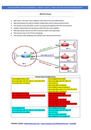 TRAINER: SAGAR | NetworkJourney.com | www.youtube.com/c/NetworkJourney | LinkedIN
CCNP ENTERPRISE 2020 LAB WORKBOOK|| TRAINER: SAGAR || WWW.YOUTUBE.COM/C/NETWORKJOURNEY
BGP Peer Group:
• BGP router may have many neighbors that require the same BGP policies.
• BGP peer groups are used to simplify configuration and to improve performance.
• Peer group can be used when router has a group of neighbors with the same policies.
• Update is generated once per group rather than for each neighbor.
• BGP peer group requires less CPU resources rather send separately.
• Peer groups saves a lot of time and typing.
• Peer groups make updating more efficient and improve performance
Routers Basic Configurations
R1(config)#interface f1/0
R1(config-if)#ip add 192.168.12.1 255.255.255.0
R1(config-if)#no shutdown
R2(config)#interface f0/0
R2(config-if)#ip add 192.168.12.2
255.255.255.0
R2(config-if)#no shutdown
R2(config)#interface loopback 2
R2(config-if)#ip add 2.2.2.2 255.255.255.0
R2(config-if)#no shutdown
R1(config)#interface f0/0
R1(config-if)#ip add 192.168.13.1 255.255.255.0
R1(config-if)#no shutdown
R3(config)#interface f0/0
R3(config-if)#ip add 192.168.13.3
255.255.255.0
R3(config-if)#no shutdown
R3(config)#interface loopback 3
R3(config-if)#ip add 3.3.3.3 255.255.255.0
R3(config-if)#no shutdown
R1(config)#int f0/1
R1(config-if)#ip add 192.168.14.1 255.255.255.0
R1(config-if)#no shutdown
R4(config)#interface f0/0
R4(config-if)#ip add 192.168.14.4
255.255.255.0
R4(config-if)#no shutdown
R4(config)#interface loopback 4
 