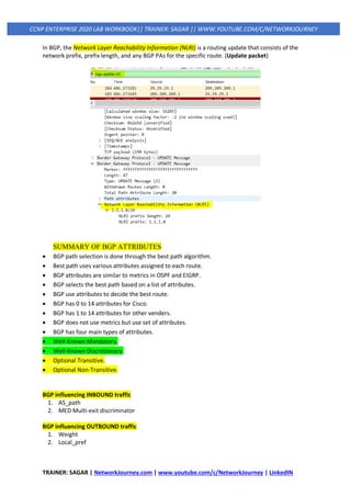 TRAINER: SAGAR | NetworkJourney.com | www.youtube.com/c/NetworkJourney | LinkedIN
CCNP ENTERPRISE 2020 LAB WORKBOOK|| TRAINER: SAGAR || WWW.YOUTUBE.COM/C/NETWORKJOURNEY
In BGP, the Network Layer Reachability Information (NLRI) is a routing update that consists of the
network prefix, prefix length, and any BGP PAs for the specific route. (Update packet)
SUMMARY OF BGP ATTRIBUTES
• BGP path selection is done through the best path algorithm.
• Best path uses various attributes assigned to each route.
• BGP attributes are similar to metrics in OSPF and EIGRP.
• BGP selects the best path based on a list of attributes.
• BGP use attributes to decide the best route.
• BGP has 0 to 14 attributes for Cisco.
• BGP has 1 to 14 attributes for other venders.
• BGP does not use metrics but use set of attributes.
• BGP has four main types of attributes.
• Well-Known Mandatory.
• Well-Known Discretionary.
• Optional Transitive.
• Optional Non-Transitive.
BGP influencing INBOUND traffic
1. AS_path
2. MED Multi-exit discriminator
BGP influencing OUTBOUND traffic
1. Weight
2. Local_pref
 