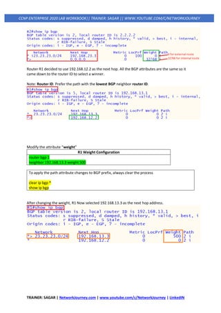 TRAINER: SAGAR | NetworkJourney.com | www.youtube.com/c/NetworkJourney | LinkedIN
CCNP ENTERPRISE 2020 LAB WORKBOOK|| TRAINER: SAGAR || WWW.YOUTUBE.COM/C/NETWORKJOURNEY
Router R1 decided to use 192.168.12.2 as the next hop. All the BGP attributes are the same so it
came down to the router ID to select a winner.
Note: Router ID. Prefer the path with the lowest BGP neighbor router ID.
Modify the attribute “weight”
R1 Weight Configuration
router bgp 1
neighbor 192.168.13.3 weight 500
To apply the path attribute changes to BGP prefix, always clear the process
clear ip bgp *
show ip bgp
After changing the weight, R1 Now selected 192.168.13.3 as the next hop address.
 