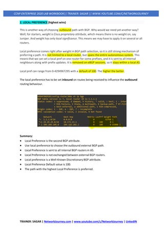 TRAINER: SAGAR | NetworkJourney.com | www.youtube.com/c/NetworkJourney | LinkedIN
CCNP ENTERPRISE 2020 LAB WORKBOOK|| TRAINER: SAGAR || WWW.YOUTUBE.COM/C/NETWORKJOURNEY
2. LOCAL PREFERENCE (highest wins)
This is another way of choosing outbound path with BGP. Why would we need yet another way?
Well, for starters, weight is Cisco proprietary attribute, which means there is no weight on, say
Juniper. And weight has only local significance. This means we may have to apply it on several or all
routers.
Local preference comes right after weight in BGP path selection, so it is still strong mechanism of
preferring a path. It is not limited to a local router, but spans the entire autonomous system. This
means that we can set a local pref on one router for some prefixes, and it is sent to all internal
neighbours along with prefix updates. It is removed on eBGP sessions, so it stays within a local AS.
Local pref can range from 0-4294967295 with a default of 100. The higher the better.
The local preference has to be set inbound on routes being received to influence the outbound
routing behaviour.
Summary:
• Local Preference is the second BGP attribute.
• Use local preference to choose the outbound external BGP path.
• Local Preference is sent to all Internal BGP routers in AS.
• Local Preference is not exchanged between external BGP routers.
• Local preference is a Well-Known Discretionary BGP attribute.
• Local Preference Default value is 100.
• The path with the highest Local Preference is preferred.
 
