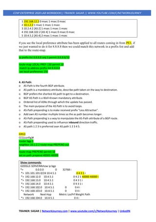 TRAINER: SAGAR | NetworkJourney.com | www.youtube.com/c/NetworkJourney | LinkedIN
CCNP ENTERPRISE 2020 LAB WORKBOOK|| TRAINER: SAGAR || WWW.YOUTUBE.COM/C/NETWORKJOURNEY
1 192.168.12.2 0 msec 1 msec 0 msec
2 10.1.2.2 1 msec 1 msec 1 msec
3 10.2.4.2 [AS 2] 1 msec 1 msec 1 msec
4 192.168.102.2 [AS 4] 1 msec 0 msec 0 msec
5 10.4.5.2 [AS 4] 2 msec 1 msec 1 msec
If you see the local preference attribute has been applied to all routes coming in from PE1, if
we just wanted to do it for 8.8.8.8 then we could match this network in a prefix-list and add
that to the route-map.
ip prefix-list 8.8.8.8 seq 5 permit 8.8.8.8/32
route-map LOCAL-PREF-150 permit 10
match ip address prefix-list 8.8.8.8
set local-preference 150
4. AS Path:
o AS Path is the fourth BGP attribute.
o AS path is a mandatory attribute, describe path taken on the way to destination.
o BGP prefers the shortest AS path to get to a destination.
o BGP AS Path is a Well-Known mandatory attribute.
o Ordered list of ASNs through which the update has passed.
o The main purpose of the AS Path is to avoid loops.
o AS-Path prepending is to make received prefix "Less Attractive".
o Add own AS number multiple times so the as path becomes longer.
o AS-Path prepending is a way to manipulate the AS-Path attribute of a BGP route.
o AS-Path prepending used to influence inbound direction traffic.
o AS path 1 2 3 is preferred over AS path 1 2 3 4 5.
GNS3
CE1(config)#
router bgp 1
neighbor 10.1.2.2 route-map PREPEND out
!
route-map PREPEND permit 10
set as-path prepend 40000 40000
Show commands:
GOOGLE-SERVER#show ip bgp
*> 0.0.0.0 0 32768 i
*> 101.101.101.0/24 10.4.5.1 0 4 3 1 i
*> 192.168.12.0 10.4.5.1 0 4 2 1 40000 40000 i
*> 192.168.13.0 10.4.5.1 0 4 3 1 i
*> 192.168.14.0 10.4.5.1 0 4 3 1 i
*> 192.168.102.0 10.4.5.1 0 0 4 i
*> 192.168.103.0 10.4.5.1 0 0 4 i
Network Next Hop Metric LocPrf Weight Path
*> 192.168.104.0 10.4.5.1 0 4 i
 