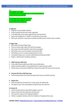 TRAINER: SAGAR | NetworkJourney.com | www.youtube.com/c/NetworkJourney | LinkedIN
CCNP ENTERPRISE 2020 LAB WORKBOOK|| TRAINER: SAGAR || WWW.YOUTUBE.COM/C/NETWORKJOURNEY
AS1
CE1(config)# router bgp 1
CE1 (config-router-af)# neighbor 10.1.3.2 route-map MED out
Device(config-router-af)# exit
CE1 (config)# route-map MED permit 10
CE1 (config-route-map)# set metric 50
Device(config-route-map)# exit
3. Originate:
o Originate is the third BGP attribute.
o Prefer the path that the local router originated.
o In the BGP table, Local router originated see next hop 0.0.0.0.
o Routes with weight set to “32768” is considered as local routes.
o BGP router will prefer routes that it installed into BGP itself to another router installed.
5. Origin Code:
o BGP prefer the lowest Origin Code.
o There are three origin codes: IGP, EGP & Incomplete.
o IGP is lower than EGP and EGP is lower than Incomplete.
o IGP (shows up as i) use the network command for BGP.
o EGP (shows up as e) is an old routing protocol no more.
o Incomplete (shows up as ?) means redistributed something into BGP.
o Origin is a Well-known mandatory attribute.
7. EBGP Path Over iBGP Path:
o Prefer eBGP (External BGP) over iBGP (Internal BGP) paths.
o Routes learned via eBGP is more preferred than routes learned via iBGP.
o If both routes are learned via eBGP then chooses the lowest IGP value to the next hop.
8. Shortest IGP Path to BGP Next Hop:
o Prefer the path within the AS with the lowest IGP metric to the BGP next hop.
9. Oldest Path:
o Prefer the path that received first, in other words, the oldest path.
o The oldest route in the routing table is preferred over the new ones.
10. Router ID:
o Prefer the path with the lowest BGP neighbor router ID.
o Lowest router ID will be selected as the best path.
o The router ID is based on the highest IP address.
o If there is loopback interface, then the IP address of loopback will be used.
 