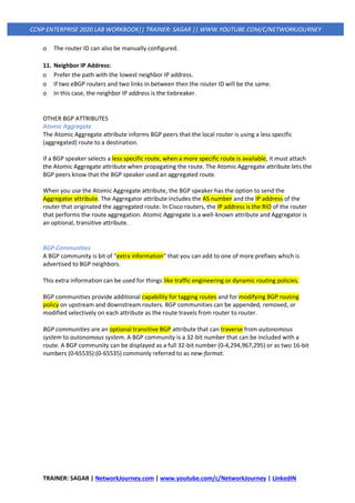 TRAINER: SAGAR | NetworkJourney.com | www.youtube.com/c/NetworkJourney | LinkedIN
CCNP ENTERPRISE 2020 LAB WORKBOOK|| TRAINER: SAGAR || WWW.YOUTUBE.COM/C/NETWORKJOURNEY
o The router ID can also be manually configured.
11. Neighbor IP Address:
o Prefer the path with the lowest neighbor IP address.
o If two eBGP routers and two links in between then the router ID will be the same.
o In this case, the neighbor IP address is the tiebreaker.
OTHER BGP ATTRIBUTES
Atomic Aggregate
The Atomic Aggregate attribute informs BGP peers that the local router is using a less specific
(aggregated) route to a destination.
If a BGP speaker selects a less specific route, when a more specific route is available, it must attach
the Atomic Aggregate attribute when propagating the route. The Atomic Aggregate attribute lets the
BGP peers know that the BGP speaker used an aggregated route.
When you use the Atomic Aggregate attribute, the BGP speaker has the option to send the
Aggregator attribute. The Aggregator attribute includes the AS number and the IP address of the
router that originated the aggregated route. In Cisco routers, the IP address is the RID of the router
that performs the route aggregation. Atomic Aggregate is a well-known attribute and Aggregator is
an optional, transitive attribute.
BGP Communities
A BGP community is bit of “extra information” that you can add to one of more prefixes which is
advertised to BGP neighbors.
This extra information can be used for things like traffic engineering or dynamic routing policies.
BGP communities provide additional capability for tagging routes and for modifying BGP routing
policy on upstream and downstream routers. BGP communities can be appended, removed, or
modified selectively on each attribute as the route travels from router to router.
BGP communities are an optional transitive BGP attribute that can traverse from autonomous
system to autonomous system. A BGP community is a 32-bit number that can be included with a
route. A BGP community can be displayed as a full 32-bit number (0-4,294,967,295) or as two 16-bit
numbers (0-65535):(0-65535) commonly referred to as new-format.
 