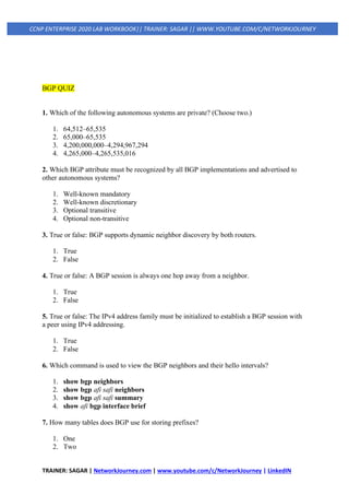 TRAINER: SAGAR | NetworkJourney.com | www.youtube.com/c/NetworkJourney | LinkedIN
CCNP ENTERPRISE 2020 LAB WORKBOOK|| TRAINER: SAGAR || WWW.YOUTUBE.COM/C/NETWORKJOURNEY
BGP QUIZ
1. Which of the following autonomous systems are private? (Choose two.)
1. 64,512–65,535
2. 65,000–65,535
3. 4,200,000,000–4,294,967,294
4. 4,265,000–4,265,535,016
2. Which BGP attribute must be recognized by all BGP implementations and advertised to
other autonomous systems?
1. Well-known mandatory
2. Well-known discretionary
3. Optional transitive
4. Optional non-transitive
3. True or false: BGP supports dynamic neighbor discovery by both routers.
1. True
2. False
4. True or false: A BGP session is always one hop away from a neighbor.
1. True
2. False
5. True or false: The IPv4 address family must be initialized to establish a BGP session with
a peer using IPv4 addressing.
1. True
2. False
6. Which command is used to view the BGP neighbors and their hello intervals?
1. show bgp neighbors
2. show bgp afi safi neighbors
3. show bgp afi safi summary
4. show afi bgp interface brief
7. How many tables does BGP use for storing prefixes?
1. One
2. Two
 