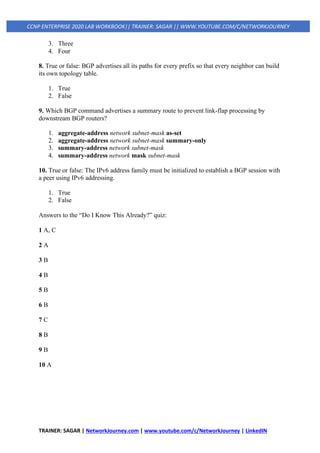 TRAINER: SAGAR | NetworkJourney.com | www.youtube.com/c/NetworkJourney | LinkedIN
CCNP ENTERPRISE 2020 LAB WORKBOOK|| TRAINER: SAGAR || WWW.YOUTUBE.COM/C/NETWORKJOURNEY
3. Three
4. Four
8. True or false: BGP advertises all its paths for every prefix so that every neighbor can build
its own topology table.
1. True
2. False
9. Which BGP command advertises a summary route to prevent link-flap processing by
downstream BGP routers?
1. aggregate-address network subnet-mask as-set
2. aggregate-address network subnet-mask summary-only
3. summary-address network subnet-mask
4. summary-address network mask subnet-mask
10. True or false: The IPv6 address family must be initialized to establish a BGP session with
a peer using IPv6 addressing.
1. True
2. False
Answers to the “Do I Know This Already?” quiz:
1 A, C
2 A
3 B
4 B
5 B
6 B
7 C
8 B
9 B
10 A
 