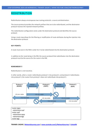 TRAINER: SAGAR | NetworkJourney.com | www.youtube.com/c/NetworkJourney | LinkedIN
CCNP ENTERPRISE 2020 LAB WORKBOOK|| TRAINER: SAGAR || WWW.YOUTUBE.COM/C/NETWORKJOURNEY
REDISTRIBUTION
Redistribution always encompasses two routing protocols: a source and destination.
The source protocol provides the network prefixes that are to be redistributed, and the destination
protocol receives the injected network prefixes.
The redistribution configuration exists under the destination protocol and identifies the source
protocol.
Using a route map allows for the filtering or modification of route attributes during the injection into
the destination protocol.
KEY POINTS:
A route must exist in the RIB in order for it to be redistributed into the destination protocol.
In addition to the route being in the RIB, the source protocol that redistributes into the destination
protocol must be the source for the route in the RIB.
REMEMBER!!!
Redistribution is not transitive.
In other words, when a router redistributes protocol 1 into protocol 2, and protocol 2 redistributes
into protocol 3, the routes from protocol 1 does not redistribute into protocol 3.
router eigrp
redistribute ospf
router ospf
redistribute eigrp
redistribute bgp
router bgp
 