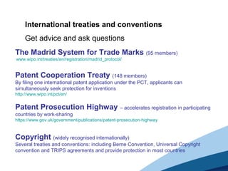 The Madrid System for Trade Marks (95 members)
www.wipo.int/treaties/en/registration/madrid_protocol/
Patent Cooperation Treaty (148 members)
By filing one international patent application under the PCT, applicants can
simultaneously seek protection for inventions
http://www.wipo.int/pct/en/
Patent Prosecution Highway – accelerates registration in participating
countries by work-sharing
https://www.gov.uk/government/publications/patent-prosecution-highway
Copyright (widely recognised internationally)
Several treaties and conventions: including Berne Convention, Universal Copyright
convention and TRIPS agreements and provide protection in most countries
International treaties and conventions
Get advice and ask questions
 